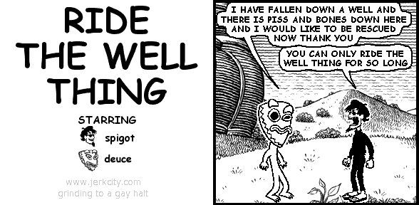 deuce: I HAVE FALLEN DOWN A WELL AND THERE IS PISS AND BONES DOWN HERE AND I WOULD LIKE TO BE RESCUED NOW THANK YOU
spigot: YOU CAN ONLY RIDE THE WELL THING FOR SO LONG