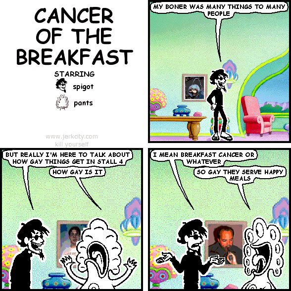 spigot: MY BONER WAS MANY THINGS TO MANY PEOPLE
spigot: BUT REALLY I'M HERE TO TALK ABOUT HOW GAY THINGS GET IN STALL 4
pants: HOW GAY IS IT
spigot: I MEAN BREAKFAST CANCER OR WHATEVER
pants: SO GAY THEY SERVE HAPPY MEALS