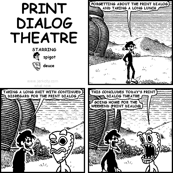 spigot: FORGETTING ABOUT THE PRINT DIALOG AND TAKING A LONG LUNCH
spigot: TAKING A LONG SHIT WITH CONTINUED DISREGARD FOR THE PRINT DIALOG
deuce: THIS CONCLUDES TODAY'S PRINT DIALOG THEATRE
spigot: GOING HOME FOR THE WEEKEND (PRINT DIALOG)