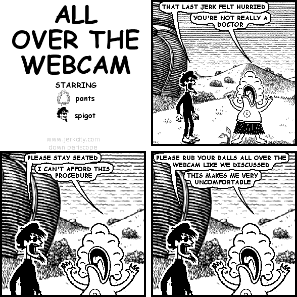 spigot: THAT LAST JERK FELT HURRIED
pants: YOU'RE NOT REALLY A DOCTOR
spigot: PLEASE STAY SEATED
pants: I CAN'T AFFORD THIS PROCEDURE
spigot: PLEASE RUB YOUR BALLS ALL OVER THE WEBCAM LIKE WE DISCUSSED
pants: THIS MAKES ME VERY UNCOMFORTABLE