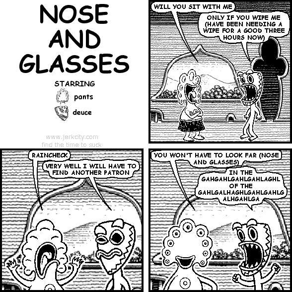 pants: WILL YOU SIT WITH ME
deuce: ONLY IF YOU WIPE ME (HAVE BEEN NEEDING A WIPE FOR A GOOD THREE HOURS NOW)
pants: RAINCHECK
deuce: VERY WELL I WILL HAVE TO FIND ANOTHER PATRON
pants: YOU WON'T HAVE TO LOOK FAR (NOSE AND GLASSES)
deuce: IN THE GAHGAHLGAHLGAHLAGHL OF THE GAHLGALHAGHLGAHLGAHLGALHGAHLGA