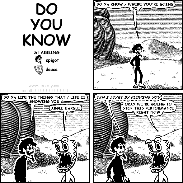 spigot: DO YA KNOW / WHERE YOU'RE GOING TO
spigot: DO YA LIKE THE THINGS THAT / LIFE IS SHOWING YOU
deuce: ARGLE BARGLE
(spigot): CAN I START BY BLOWING YOU
deuce: OKAY WE'RE GOING TO STOP THIS PERFORMANCE RIGHT NOW