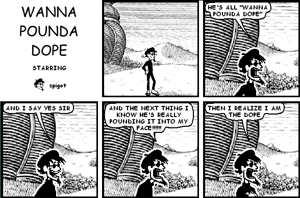 spigot: HE'S ALL "WANNA POUNDA DOPE"
spigot: AND I SAY YES SIR
spigot: AND THE NEXT THING I KNOW HE'S REALLY POUNDING IT INTO MY FACE!!!!!!
spigot: THEN I REALIZE I AM THE DOPE