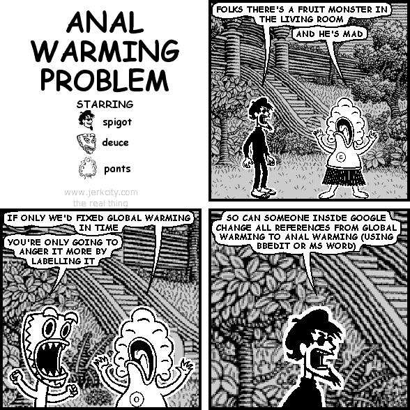 spigot: FOLKS THERE'S A FRUIT MONSTER IN THE LIVING ROOM
pants: AND HE'S MAD
pants: IF ONLY WE'D FIXED GLOBAL WARMING IN TIME
deuce: YOU'RE ONLY GOING TO ANGER IT MORE BY LABELLING IT
spigot: SO CAN SOMEONE INSIDE GOOGLE CHANGE ALL REFERENCES FROM GLOBAL WARMING TO ANAL WARMING (USING BBEDIT OR MS WORD)