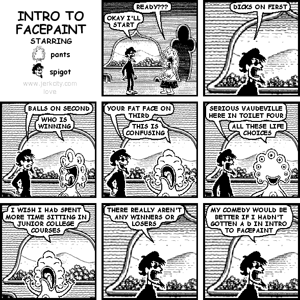 pants: READY???
spigot: OKAY I'LL START
spigot: DICKS ON FIRST
spigot: BALLS ON SECOND
pants: WHO IS WINNING
spigot: YOUR FAT FACE ON THIRD
pants: THIS IS CONFUSING
spigot: SERIOUS VAUDEVILLE HERE IN TOILET FOUR
pants: ALL THESE LIFE CHOICES
pants: I WISH I HAD SPENT MORE TIME SITTING IN JUNIOR COLLEGE COURSES
spigot: THERE REALLY AREN'T ANY WINNERS OR LOSERS
spigot: MY COMEDY WOULD BE BETTER IF I HADN'T GOTTEN A D IN INTRO TO FACEPAINT