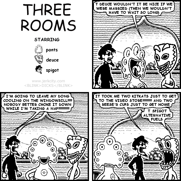 pants: T DEUCE WOULDN'T IT BE NICE IF WE WERE MARRIED (THEN WE WOULDN'T HAVE TO WAIT SO LONG)
spigot: I'M GOING TO LEAVE MY DONG COOLING ON THE WINDOWSILL!!!!! NOBODY BETTER CHOKE IT DOWN WHILE I'M TAKING A NAP!!!!!!!!!!!!!
spigot: IT TOOK ME TWO KITKATS JUST TO GET TO THE VIDEO STORE!!!!!!!!! AND TWO REESE'S CUPS JUST TO GET HOME
deuce: T SPIGOT ALTERNATIVE FUELS