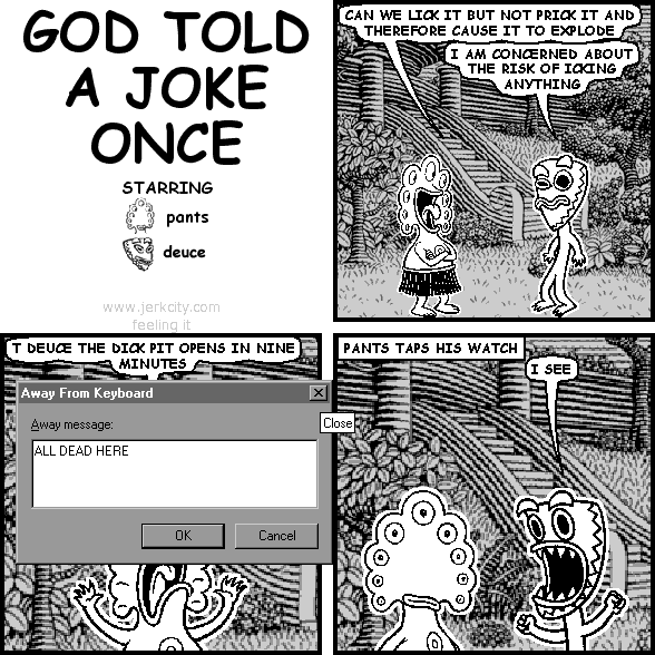 pants: CAN WE LICK IT BUT NOT PRICK IT AND THEREFORE CAUSE IT TO EXPLODE
deuce: I AM CONCERNED ABOUT THE RISK OF ICKING ANYTHING
pants: T DEUCE THE DICK PIT OPENS IN NINE MINUTES
: Away From Keyboard         [X]
:                         Close
: Away message:
: ALL DEAD HERE
:         [   OK   ] [ Cancel ]
: PANTS TAPS HIS WATCH
deuce: I SEE