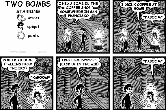 atandt: I HID A BOMB IN THE COFFEE SHOP SOMEWHERE IN SAN FRANCISCO
spigot: I DRINK COFFEE AT HOME
pants: *KABOOM*
spigot: YOU TRICKED ME (FALLING FROM THE SKY)
pants: *KABOOM*
spigot: TWO BOMBS?!?!?!?!? (BACK UP IN THE AIR)
pants: *KABOOM*