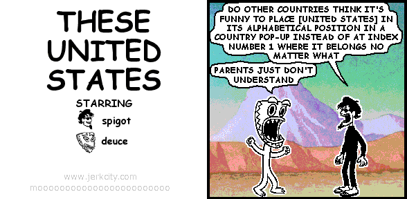 spigot: DO OTHER COUNTRIES THINK IT'S FUNNY TO PLACE [UNITED STATES] IN ITS ALPHABETICAL POSITION IN A COUNTRY POP-UP INSTEAD OF AT INDEX NUMBER 1 WHERE IT BELONGS NO MATTER WHAT
deuce: PARENTS JUST DON'T UNDERSTAND