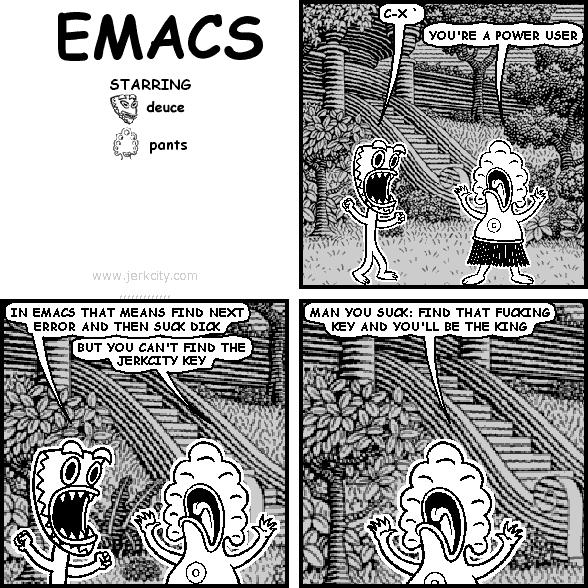 deuce: C-X `
pants: YOU'RE A POWER USER
deuce: IN EMACS THAT MEANS FIND NEXT ERROR AND THEN SUCK DICK
pants: BUT YOU CAN'T FIND THE JERKCITY KEY
pants: MAN YOU SUCK: FIND THAT FUCKING KEY AND YOU'LL BE THE KING