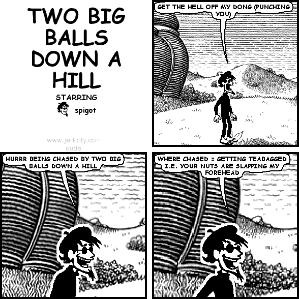 spigot: GET THE HELL OFF MY DONG (PUNCHING YOU)
spigot: HURRR BEING CHASED BY TWO BIG BALLS DOWN A HILL
spigot: WHERE CHASED = GETTING TEABAGGED I.E. YOUR NUTS ARE SLAPPING MY FOREHEAD