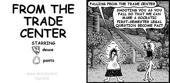 pants: FALLING FROM THE TRADE CENTER
deuce: SHOOTING YOU AS YOU FALL SO THAT WE CAN MAKE A SOCRATIC FIRST-SEMESTER LEGAL QUESTION BECOME FACT