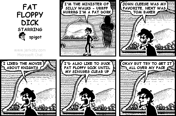 spigot: I'M THE MINISTER OF SILLY WALKS - URRFF HURRRG I'M A FAT DORK
spigot: JOHN CLEESE WAS MY FAVORITE, NEXT WAS TOM BAKER
spigot: I LIKED THE MOVIE ABOUT KNIGHTS
spigot: I'D ALSO LIKE TO SUCK FAT FLOPPY DICK UNTIL MY SINUSES CLEAR UP
spigot: OKAY BUT TRY TO GET IT ALL OVER MY FACE