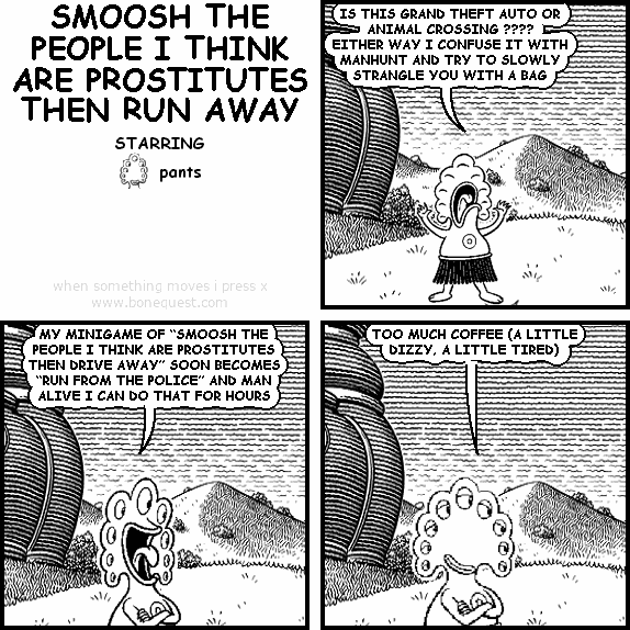 pants: IS THIS GRAND THEFT AUTO OR ANIMAL CROSSING ???? EITHER WAY I CONFUSE IT WITH MANHUNT AND TRY TO SLOWLY STRANGLE YOU WITH A BAG
pants: MY MINIGAME OF "SMOOSH THE PEOPLE I THINK ARE PROSTITUTES THEN DRIVE AWAY" SOON BECOMES "RUN FROM THE POLICE" AND MAN ALIVE I CAN DO THAT FOR HOURS
pants: TOO MUCH COFFEE (A LITTLE DIZZY, A LITTLE TIRED)