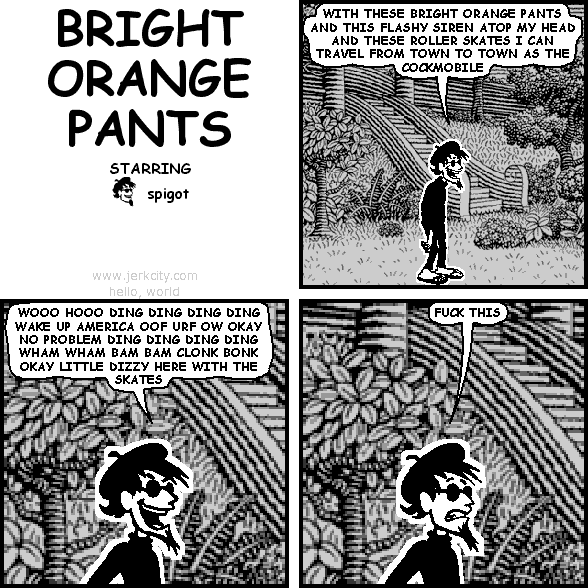 spigot: WITH THESE BRIGHT ORANGE PANTS AND THIS FLASHY SIREN ATOP MY HEAD AND THESE ROLLER SKATES I CAN TRAVEL FROM TOWN TO TOWN AS THE COCKMOBILE
spigot: WOOO HOOO DING DING DING DING WAKE UP AMERICA OOF URF OW OKAY NO PROBLEM DING DING DING DING WHAM WHAM BAM BAM CLONK BONK OKAY LITTLE DIZZY HERE WITH THE SKATES
spigot: FUCK THIS
