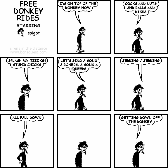 spigot: I'M ON TOP OF THE DONKEY NOW
spigot: COCKS AND NUTS AND BALLS AND DICKS
spigot: SPLASH MY JIZZ ON STUPID CHICKS
spigot: LET'S SING A SONG A BONERS, A SONG A QUEERS
spigot: JERKING / JERKING
spigot: ALL FALL DOWN
spigot: GETTING DOWN OFF THE DONKEY