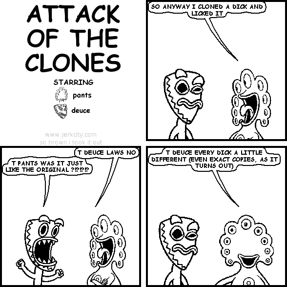 pants: SO ANYWAY I CLONED A DICK AND LICKED IT
pants: T DEUCE LAWS NO
deuce: T PANTS WAS IT JUST LIKE THE ORIGINAL ?!?!?!?
pants: T DEUCE EVERY DICK A LITTLE DIFFERENT (EVEN EXACT COPIES, AS IT TURNS OUT)