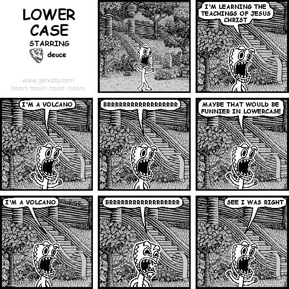 deuce: I'M LEARNING THE TEACHINGS OF JESUS CHRIST
deuce: I'M A VOLCANO
deuce: BRRRRRRRRRRRRRRRRRR
deuce: MAYBE THAT WOULD BE FUNNIER IN LOWERCASE
deuce: i'm a volcano
deuce: brrrrrrrrrrrrrrrrrr
deuce: SEE I WAS RIGHT