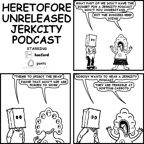 hanford: WHAT PART OF WE DON'T HAVE THE BUDGET FOR A JERKCITY PODCAST DON'T YOU UNDERSTAND
pants: BUT THE BUNNIES KEEP DYING
hanford: "THEME TO SPIGOT THE BEAR"
pants: THOSE THAT DON'T DIE ARE FORCED TO WORK
hanford: NOBODY WANTS TO HEAR A JERKCITY PODCAST
pants: THEY ARE TERRIBLE AT SORTING CARROTS