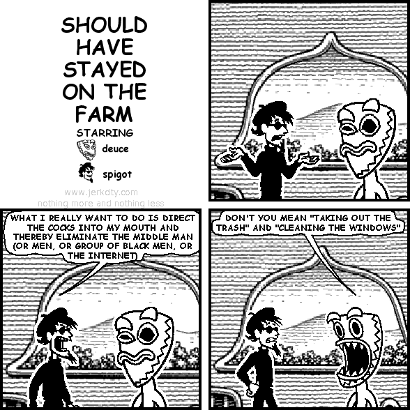 spigot: WHAT I REALLY WANT TO DO IS DIRECT THE COCKS INTO MY MOUTH AND THEREBY ELIMINATE THE MIDDLE MAN (OR MEN, OR GROUP OF BLACK MEN, OR THE INTERNET)
deuce: DON'T YOU MEAN "TAKING OUT THE TRASH" AND "CLEANING THE WINDOWS"