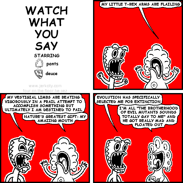 pants: MY LITTLE T-REX ARMS ARE FLAILING
deuce: MY VESTIGIAL LIMBS ARE BEATING VIGOROUSLY IN A FRAIL ATTEMPT TO ACCOMPLISH SOMETHING BUT ULTIMATELY I AM DESTINED TO FAIL
pants: NATURE'S GREATEST GIFT: MY AMAZING MOUTH
deuce: EVOLUTION HAS SPECIFICALLY SELECTED ME FOR EXTINCTION
pants: I'M ALL "THE BROTHERHOOD OF EVIL MUTANTS SOUNDS TOTALLY GAY TO ME" AND HE GOT REALLY MAD AND FLOATED OUT