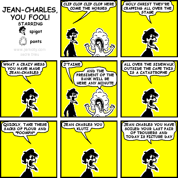 spigot: CLIP CLOP CLIP CLOP HERE COME THE HORSES
spigot: HOLY CHRIST THEY'RE CRAPPING ALL OVER THE STAGE
spigot: WHAT A CRAZY MESS YOU HAVE MADE JEAN-CHARLES
spigot: J'TAIME
pants: AND THE PRESIDENT OF THE BANK WILL BE HERE ANY MINUTE
spigot: ALL OVER THE SIDEWALK OUTSIDE THE CAFE THIS IS A CATASTROPHE
spigot: QUICKLY, TAKE THESE SACKS OF FLOUR AND *POOMPH*
spigot: JEAN CHARLES YOU KLUTZ
spigot: JEAN CHARLES YOU HAVE SOILED YOUR LAST PAIR OF TROUSERS AND TODAY IS PICTURE DAY