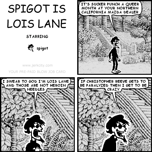 spigot: IT'S SUCKER PUNCH A QUEER MONTH AT YOUR NORTHERN CALIFORNIA MAZDA DEALER
spigot: I SWEAR TO GOD I'M LOIS LANE AND THOSE ARE NOT HEROIN NEEDLES
spigot: IF CHRISTOPHER REEVE GETS TO BE PARALYZED THEN I GET TO BE CRAZY