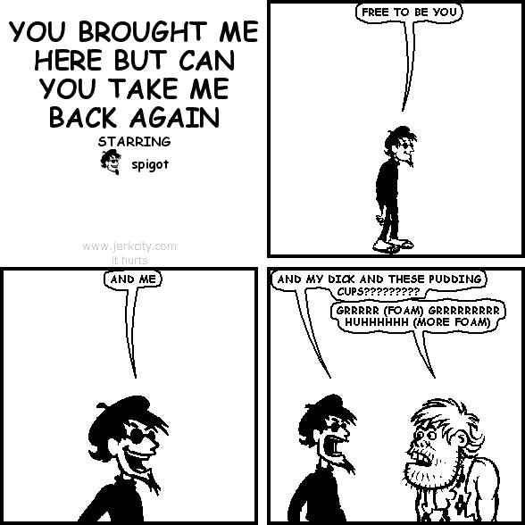 spigot: FREE TO BE YOU
spigot: AND ME
spigot: AND MY DICK AND THESE PUDDING CUPS?????????
uncredited caveman: GRRRRR (FOAM) GRRRRRRRRR HUHHHHHH (MORE FOAM)