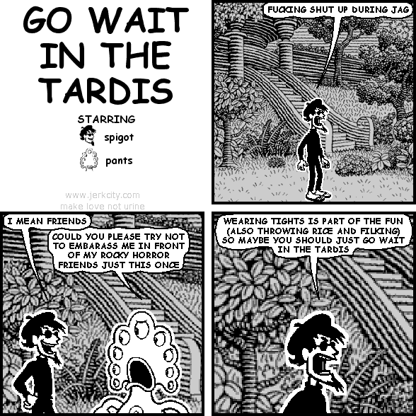 spigot: FUCKING SHUT UP DURING JAG
spigot: I MEAN FRIENDS
pants: COULD YOU PLEASE TRY NOT TO EMBARASS ME IN FRONT OF MY ROCKY HORROR FRIENDS JUST THIS ONCE
spigot: WEARING TIGHTS IS PART OF THE FUN (ALSO THROWING RICE AND FILKING) SO MAYBE YOU SHOULD JUST GO WAIT IN THE TARDIS