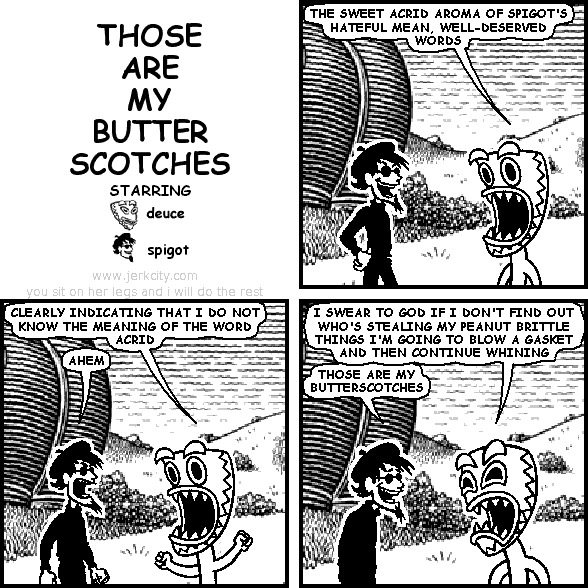deuce: THE SWEET ACRID AROMA OF SPIGOT'S HATEFUL MEAN, WELL-DESERVED WORDS
deuce: CLEARLY INDICATING THAT I DO NOT KNOW THE MEANING OF THE WORD ACRID
spigot: AHEM
deuce: I SWEAR TO GOD IF I DON'T FIND OUT WHO'S STEALING MY PEANUT BRITTLE THINGS I'M GOING TO BLOW A GASKET AND THEN CONTINUE WHINING
spigot: THOSE ARE MY BUTTERSCOTCHES