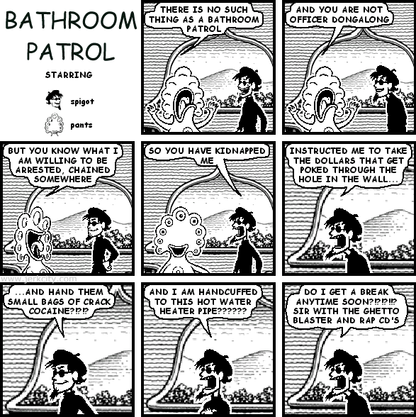 pants: THERE IS NO SUCH THING AS A BATHROOM PATROL
pants: AND YOU ARE NOT OFFICER DONGALONG
pants: BUT YOU KNOW WHAT I AM WILLING TO BE ARRESTED, CHAINED SOMEWHERE
spigot: SO YOU HAVE KIDNAPPED ME
spigot: INSTRUCTED ME TO TAKE THE DOLLARS THAT GET POKED THROUGH THE HOLE IN THE WALL...
spigot: ...AND HAND THEM SMALL BAGS OF CRACK COCAINE?!?!?
spigot: AND I AM HANDCUFFED TO THIS HOT WATER HEATER PIPE??????
spigot: DO I GET A BREAK ANYTIME SOON?!?!?!!? SIR WITH THE GHETTO BLASTER AND RAP CD'S