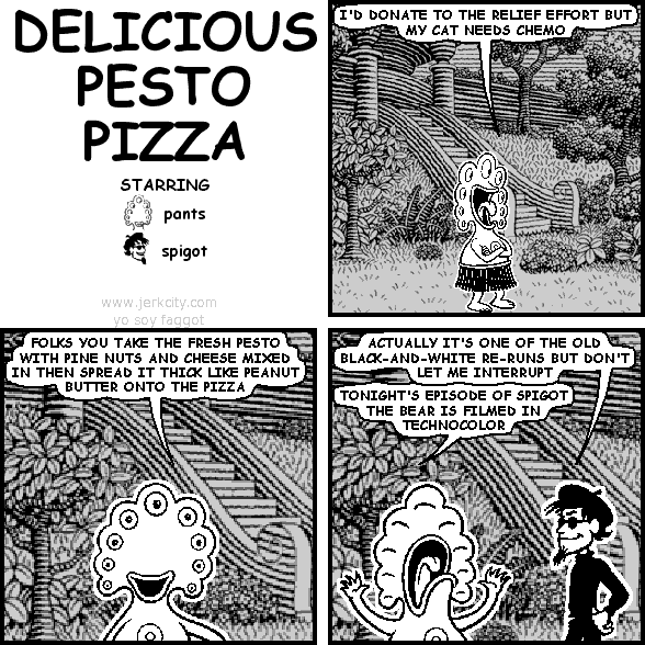 pants: I'D DONATE TO THE RELIEF EFFORT BUT MY CAT NEEDS CHEMO
pants: FOLKS YOU TAKE THE FRESH PESTO WITH PINE NUTS AND CHEESE MIXED IN THEN SPREAD IT THICK LIKE PEANUT BUTTER ONTO THE PIZZA
spigot: ACTUALLY IT'S ONE OF THE OLD BLACK-AND-WHITE RE-RUNS BUT DON'T LET ME INTERRUPT
pants: TONIGHT'S EPISODE OF SPIGOT THE BEAR IS FILMED IN TECHNOCOLOR