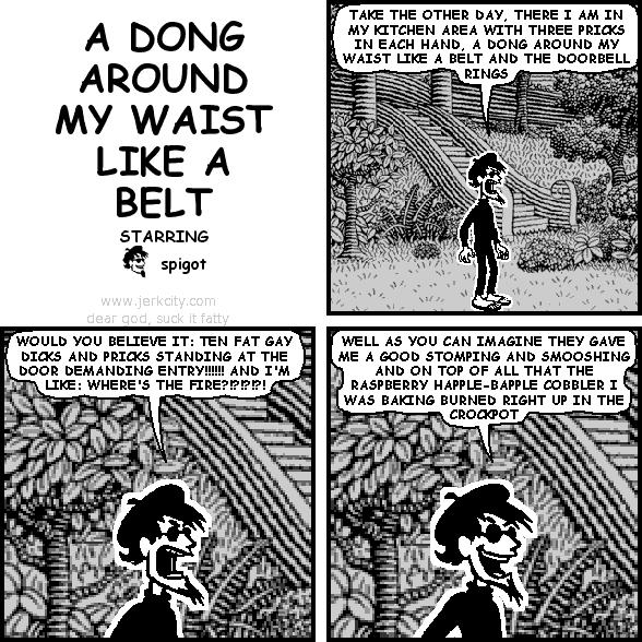 spigot: TAKE THE OTHER DAY, THERE I AM IN MY KITCHEN AREA WITH THREE PRICKS IN EACH HAND, A DONG AROUND MY WAIST LIKE A BELT AND THE DOORBELL RINGS
spigot: WOULD YOU BELIEVE IT: TEN FAT GAY DICKS AND PRICKS STANDING AT THE DOOR DEMANDING ENTRY!!!!!! AND I'M LIKE: WHERE'S THE FIRE?!?!?!?!
spigot: WELL AS YOU CAN IMAGINE THEY GAVE ME A GOOD STOMPING AND SMOOSHING AND ON TOP OF ALL THAT THE RASPBERRY HAPPLE-BAPPLE COBBLER I WAS BAKING BURNED RIGHT UP IN THE CROCKPOT