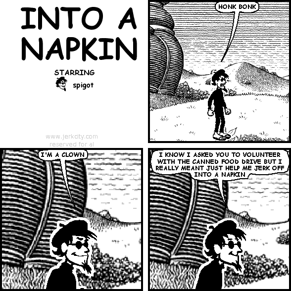 spigot: HONK BONK
spigot: I'M A CLOWN
spigot: I KNOW I ASKED YOU TO VOLUNTEER WITH THE CANNED FOOD DRIVE BUT I REALLY MEANT JUST HELP ME JERK OFF INTO A NAPKIN