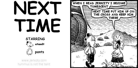 atandt: WHEN I READ JERKCITY I BECOME TUMESCENT
pants: NEXT TIME PUT HIM UP ON THE CROSS AND KEEP HIM THERE