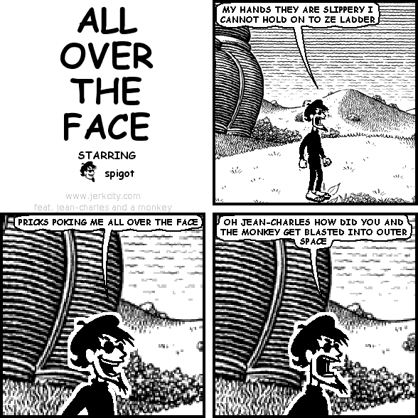 spigot: MY HANDS THEY ARE SLIPPERY I CANNOT HOLD ON TO ZE LADDER
spigot: PRICKS POKING ME ALL OVER THE FACE
spigot: OH JEAN-CHARLES HOW DID YOU AND THE MONKEY GET BLASTED INTO OUTER SPACE