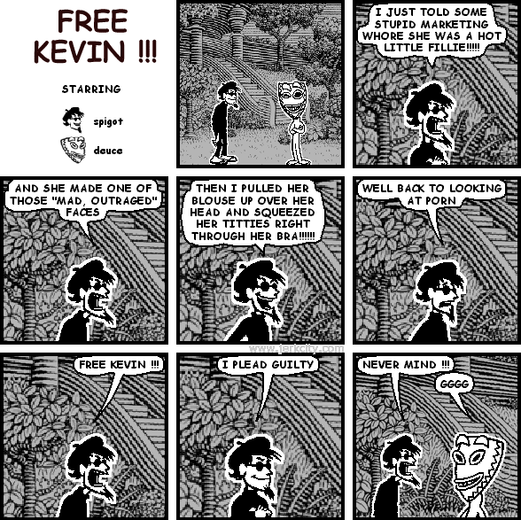 spigot: I JUST TOLD SOME STUPID MARKETING WHORE SHE WAS A HOT LITTLE FILLIE!!!!!
spigot: AND SHE MADE ONE OF THOSE "MAD, OUTRAGED" FACES
spigot: THEN I PULLED HER BLOUSE UP OVER HER HEAD AND SQUEEZED HER TITTIES RIGHT THROUGH HER BRA!!!!!!
spigot: WELL BACK TO LOOKING AT PORN
spigot: FREE KEVIN !!!
spigot: I PLEAD GUILTY
spigot: NEVER MIND !!!
deuce: GGGG
