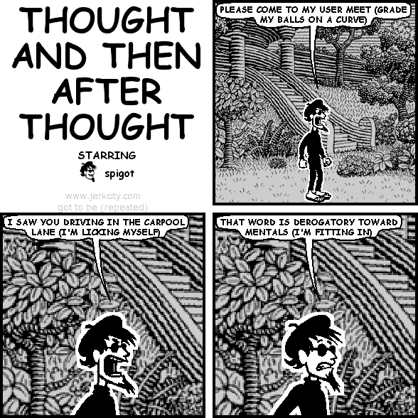 spigot: PLEASE COME TO MY USER MEET (GRADE MY BALLS ON A CURVE)
spigot: I SAW YOU DRIVING IN THE CARPOOL LANE (I'M LICKING MYSELF)
spigot: THAT WORD IS DEROGATORY TOWARD MENTALS (I'M FITTING IN)