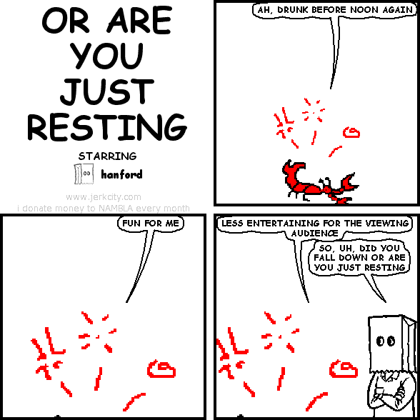 inebriated crustacean: AH, DRUNK BEFORE NOON AGAIN
inebriated crustacean: FUN FOR ME
inebriated crustacean: LESS ENTERTAINING FOR THE VIEWING AUDIENCE
hanford: SO, UH, DID YOU FALL DOWN OR ARE YOU JUST RESTING