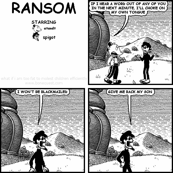 atandt: IF I HEAR A WORD OUT OF ANY OF YOU IN THE NEXT MINUTE, I'LL CHOKE ON MY OWN TONGUE
spigot: I WON'T BE BLACKMAILED
spigot: GIVE ME BACK MY SON