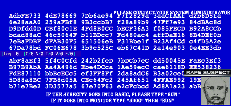 : PLEASE CONTACT YOUR SYSTEM ADMINISTRATOR
: AdbFE733 4dE78669 7Db6ae94 F7f2829 3aaCfAAf d2b6D5fa
: 6e28aaA0 259aFBf8 9B3ccbB7 f28a89b9 47Ff7e93 84dBAc8d
: D0Dfdd0D CBf80c1E 4Fd8B0CC bECF36A3 f095FECD B92A8CCb
: bdad88aC 46c5064f b11BDcc7 Fd480ac4 affDaE16 8B4DEf0b
: 7eBaFDBF dFAB30F5 651506eB F31Bbe1f B23Af4Cd c4fD5A2e
: 67Da78bd FC06E678 3b9c525C eb67C41D 2a14e903 0e4EE3db
: [Lag 0] [0/6 N/0 I/0 V/0 F/0]
: AbF8aEf3 5f4C0Cfd 242b2feD 7bDCb7eC dd50045E FaEc3Ef3
: B97B9AbA Aa4A496d Ebe4DCca 1Ae59ecC cae6118D EE538236
: FdE87110 bbBcECc5 ef3FF8Ff 2da8adC6 B3a02ec0 RAPE SUSPECT
: 5D88a8BC 7FB8d05A CEc64Fc2 245Af651 4FFAE992 19E
: b71e8Be2 3D3577a5 67e70F63 e2cFcbcd Ad8A1a23 abB
: IF THE JERKCITY GOES INTO BASIC, PLEASE TYPE "RUN"
: IF IT GOES INTO MONITOR TYPE "3DOG" THEN "RUN"