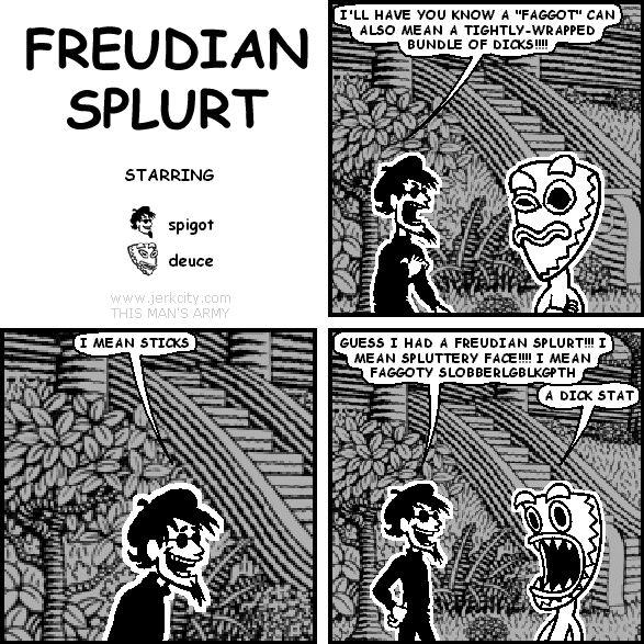 spigot: I'LL HAVE YOU KNOW A "FAGGOT" CAN ALSO MEAN A TIGHTLY-WRAPPED BUNDLE OF DICKS!!!!
spigot: I MEAN STICKS
spigot: GUESS I HAD A FREUDIAN SPLURT!!! I MEAN SPLUTTERY FACE!!!! I MEAN FAGGOTY SLOBBERGBLKGPTH
deuce: A DICK STAT