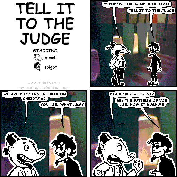 atandt: CORNDOGS ARE GENDER NEUTRAL
spigot: TELL IT TO THE JUDGE
atandt: WE ARE WINNING THE WAR ON CHRISTMAS
spigot: YOU AND WHAT ARMY
atandt: PAPER OR PLASTIC SIR
spigot: RE: THE FATNESS OF YOU AND HOW IT BUGS ME