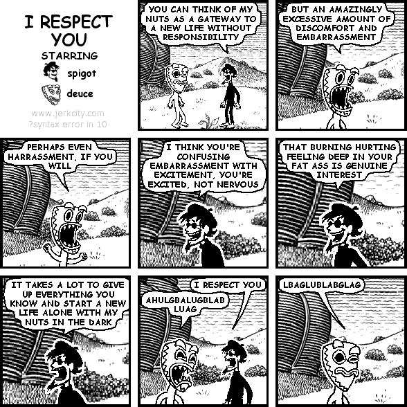 spigot: YOU CAN THINK OF MY NUTS AS A GATEWAY TO A NEW LIFE WITHOUT RESPONSIBILITY
deuce: BUT AN AMAZINGLY EXCESSIVE AMOUNT OF DISCOMFORT AND EMBARRASSMENT
deuce: PERHAPS EVEN HARRASSMENT, IF YOU WILL
spigot: I THINK YOU'RE CONFUSING EMBARRASSMENT WITH EXCITEMENT, YOU'RE EXCITED, NOT NERVOUS
spigot: THAT BURNING HURTING FEELING DEEP INSIDE YOUR FAT ASS IS GENUINE INTEREST
spigot: IT TAKES A LOT TO GIVE UP EVERYTHING YOU KNOW AND START A NEW LIFE ALONE WITH MY NUTS IN THE DARK
spigot: I RESPECT YOU
deuce: AHULGBALUGBLABLUAG
deuce: LBAGLUBLABGLAG