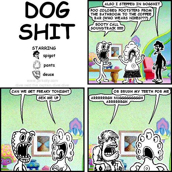 spigot: ALSO I STEPPED IN DOGSHIT
pants: POO COLORED FOOTSTEPS FROM THE BATHROOM TO THE COFFEE BAR (WHO WEARS NIKES???)
deuce: BOOTY CALL SOUNDTRACK !!!!!!!
deuce: CAN WE GET FREAKY TONIGHT
pants: SEX ME UP
pants: OR BRUSH MY TEETH FOR ME
uncredited caveman: ARRRRRRGH NUGGGGGGGGGH ARRRRRRGH