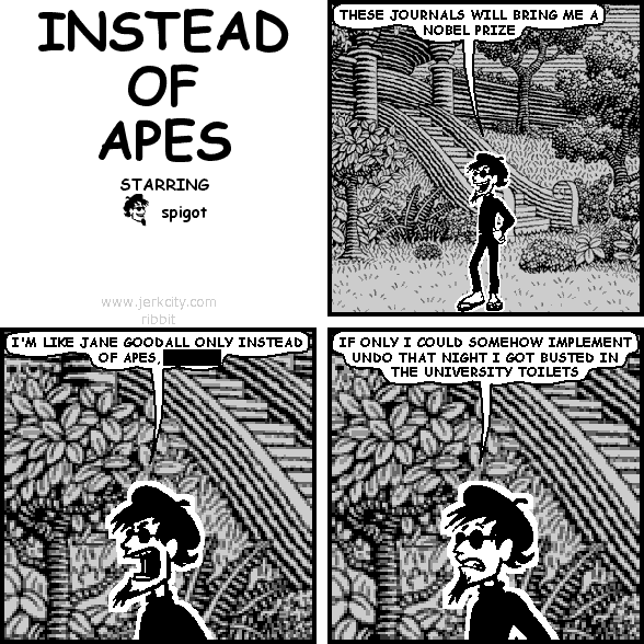 spigot: THESE JOURNALS WILL BRING ME A NOBEL PRIZE
spigot: I'M LIKE JANE GOODALL ONLY INSTEAD OF APES, [REDACTED]
spigot: IF ONLY I COULD SOMEHOW IMPLEMENT UNDO THAT NIGHT I GOT BUSTED IN THE UNIVERSITY TOILETS