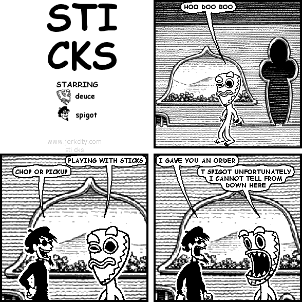 deuce: HOO DOO BOO
deuce: PLAYING WITH STICKS
spigot: CHOP OR PICKUP
spigot: I GAVE YOU AN ORDER
deuce: T SPIGOT UNFORTUNATELY I CANNOT TELL FROM DOWN HERE