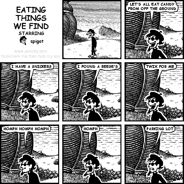 spigot: LET'S ALL EAT CANDY FROM OFF THE GROUND
spigot: I HAVE A SNICKERS
spigot: I FOUND A REESE'S
spigot: TWIX FOR ME
spigot: HOMPH HOMPH HOMPH
spigot: HOMPH
spigot: PARKING LOT