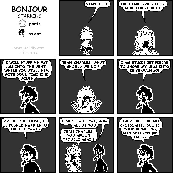 pants: SACRE BLEU
pants: THE LANDLORD, SHE IS HERE FOR ZE RENT
spigot: I WILL STUFF MY FAT ASS INTO THE VENT, WHILE YOU STALL HIM WITH YOUR FEMININE WILES
pants: JEAN-CHARLES, WHAT SHOULD WE DO!?
spigot: I AM STUCK!! GET PIERRE TO SHOVE MY LEGS INTO ZE CRAWLSPACE
spigot: MY BULBOUS NOSE, IT IS PUSHED HARD INTO THE FIREWOOD
spigot: I DRIVE A LE CAR, HOW ABOUT YOU
pants: JEAN-CHARLES, YOU ARE IN TROUBLE AGAIN
spigot: THERE WILL BE NO CROISSANTS DUE TO YOUR BUMBLING, CLOUSEAU-ESQUE ANTICS