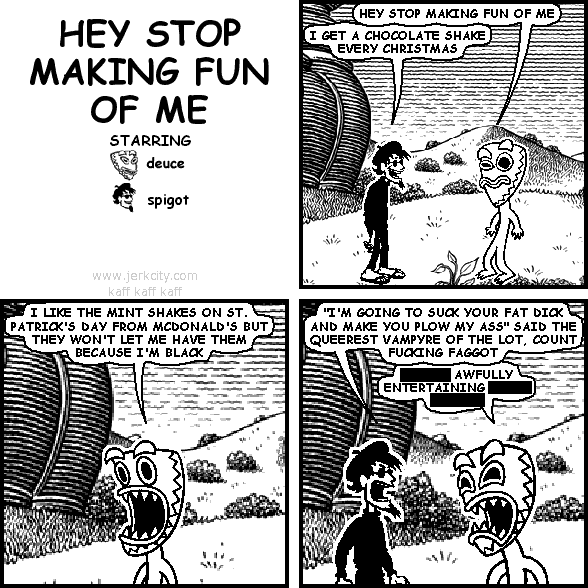 deuce: HEY STOP MAKING FUN OF ME
spigot: I GET A CHOCOLATE SHAKE EVERY CHRISTMAS
deuce: I LIKE THE MINT SHAKES ON ST. PATRICK'S DAY FROM MCDONALD'S BUT THEY WON'T LET ME HAVE THEM BECAUSE I'M BLACK
spigot: "I'M GOING TO SUCK YOUR FAT DICK AND MAKE YOU PLOW MY ASS" SAID THE QUEEREST VAMPYRE OF THE LOT, COUNT FUCKING FAGGOT
deuce: [REDACTED] AWFULLY ENTERTAINING [REDACTED] [REDACTED]